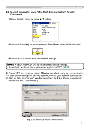 Page 99


2. Equipment connection and network setting
 2.2  Network connection using “One-Click-Communication” function 
(Continued)
ePress the Reset key on remote control. Then Reset Menu will be displayed.
rPress the ▲ button to reset the Network settings.
/+7
456%#0%.
• SSID, WEP KEY will be set to factory default settings.
• If you like to set these items, please set again from WEB (19).
NOTE
2)  Connect PC and projector using LAN cable to make it ready for communication.
* In case of connecting with...