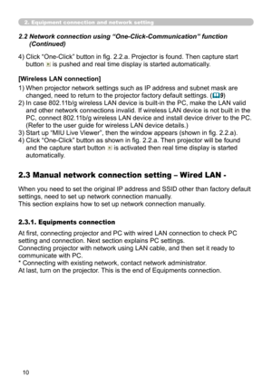 Page 100
10

2. Equipment connection and network setting
4)  Click “One-Click” button in fig. 2.2.a. Projector is found. Then capture start 
button  is pushed and real time display is started automatically.
 2.2   Network connection using “One-Click-Communication” function 
(Continued)
[Wireless LAN connection]
1)  When projector network settings such as IP address and subnet mask are 
changed, need to return to the projector factory default settings. (9)
2)  In case 802.11b/g wireless LAN device is built-in...