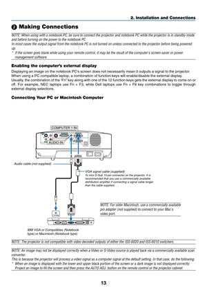 Page 21
13
AUDIO OUT
AUDIO IN
MONITOR OUT (COMP 1)
COMPUTER 1 INCOMPUTER 2 (DVI-I) IN
AUDIO IN
S-VIDEOIN
VIDEO IN PC CTRL
L
R
COMPUTER 1 IN
AUDIO IN
PHONE
2. Installation and Connections

 Making Connections
NOTE: When using with a notebook PC, be sure to connect the projector an\
d notebook PC while the projector is in standby mode
and before turning on the power to the notebook PC.
In most cases the output signal from the notebook PC is not turned on un\
less connected to the projector before being...