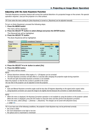 Page 34
26
Adjusting with the Auto Keystone Function (VT695 and VT595 only)
The Auto Keystone correction feature will correct the vertical distortion of\
 a projected image on the screen. No special
operation required. Just put the projector on a flat surface.
TIP: Even when the menu setting for [Auto Keystone] is turned on, [Keyst\
one] can be adjusted manually.
To turn on [Auto Keystone], proceed the following steps.
1. Press the MENU button
The menu will be displayed.
2. Press the SELECT  button to select...