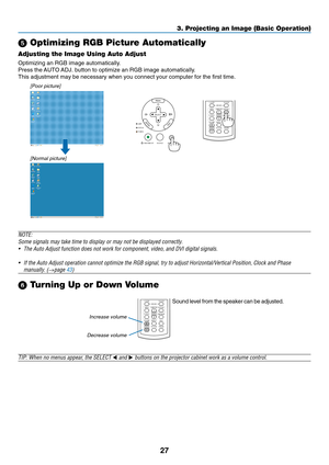 Page 35
27
3. Projecting an Image (Basic Operation)
 Optimizing RGB Picture Automatically
Adjusting the Image Using Auto Adjust
Optimizing an RGB image automatically.
Press the AUTO ADJ. button to optimize an RGB image automatically.
This adjustment may be necessary when you connect your computer for the \
first time.
[Poor picture]
[Normal picture]
VOLUMEL-CLICK
MOUSER-CLICK
ASPECT HELP FREEZE
PICTURE
AUTO ADJ.S-VIDEO VIDEOCOMPUTER
LAMP MODE12
Increase volume
Decrease volumeVOLUMEL-CLICK
MOUSER-CLICK
ASPECT...