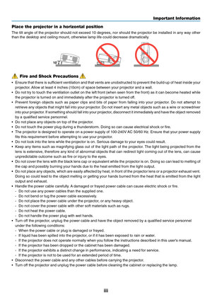 Page 5
iii
Important Information
Fire and Shock Precautions
• Ensure that there is sufficient ventilation and that vents are unobstructed to prevent the build\
-up of heat inside your
projector. Allow at least 4 inches (10cm) of space between your projector and a w\
all.
• Do not try to touch the ventilation outlet on the left front (when seen\
 from the front) as it can become heated while
the projector is turned on and immediately after the projector is turned\
 off.
• Prevent foreign objects such as paper...