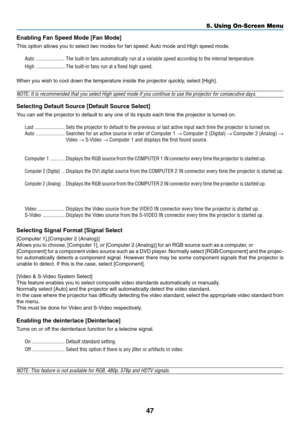 Page 55
47
5. Using On-Screen Menu
Enabling Fan Speed Mode [Fan Mode]
This option allows you to select two modes for fan speed: Auto mode and High speed mode.
Auto ...................... The built-in fans automatically run at a variable speed according to the\
 internal temperature.
High ...................... The built-in fans run at a fixed high speed.
When you wish to cool down the temperature inside the projector quickly, select [High].
NOTE: It is recommended that you select High speed mode if you continue...