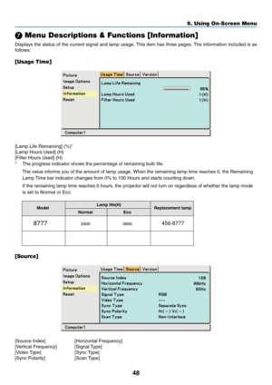 Page 56
48
5. Using On-Screen Menu
 Menu Descriptions & Functions [Information]
Displays the status of the current signal and lamp usage. This item has three pages. The information included is as
follows:
[Usage Time]
[Lamp Life Remaining] (%)*
[Lamp Hours Used] (H)
[Filter Hours Used] (H)
* The progress indicator shows the percentage of remaining bulb life.
The value informs you of the amount of lamp usage. When the remaining la\
mp time reaches 0, the Remaining
Lamp Time bar indicator changes from 0% to 100...