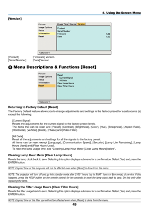 Page 57
49
5. Using On-Screen Menu
[Version]
[Product] [Firmware] Version
[Serial Number] [Data] Version
\b  Menu Descriptions & Functions [Reset]
Returning to Factory Default [Reset]
The Factory Default feature allows you to change adjustments and setting\
s to the factory preset for a (all) source (s)
except the following:
[Current Signal]
Resets the adjustments for the current signal to the factory preset leve\
ls.
The items that can be reset are: [Preset], [Contrast], [Brightness], [Co\
lor], [Hue],...