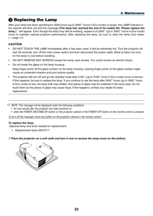 Page 60
52
 Replacing the Lamp
After your lamp has been operating for 2000 hours (up to 3000*1 hours in Eco mode) or longer, the LAMP indicator in
the cabinet will blink red and the message  [The lamp has reached the end of its usable life. Please replace the
lamp.] 
*1 will appear. Even though the lamp may still be working, replace it at 2000*1 (up to 3000*1 hours in Eco mode)
hours to maintain optimal projector performance. After replacing the lamp, be sure to clear the lamp hour meter.
( →  page  49)...