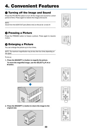 Page 38
30
	 Turning off the Image and Sound
Press the PIC-MUTE button to turn off the image and sound for a short
period of time. Press again to restore the image and sound.
NOTE:
Sound from the AUDIO OUT jack (Stereo mini) on the
 can be  turned off.
turned off.

 Freezing a Picture
Press the FREEZE button to freeze a picture. Press again to resume
motion.
 Enlarging a Picture
You can enlarge the picture up to four times.
NOTE: The maximum magnification may be less than four times depending on\
the signal....