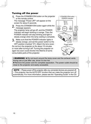 Page 11
0

Turning off  the power
. Press the STANDBY/ON button on the projector 
or the remote control.
The message "Power off?" will appear on the 
screen for about 5 seconds.
2. Press the STANDBY/ON button again while the 
message appears. 
The projector lamp will go off, and the POWER 
indicator will begin blinking in orange. Then the 
POWER indicator will stop blinking and light in 
steady orange when the lamp cooling is complete.
3. Make sure that the POWER indicator lights in 
steady...