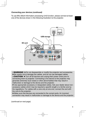 Page 6
5
ENGLISH

WARNING  ►Do not disassemble or modify the projector and accessories.
►Be careful not to damage the cables, and do not use damaged cables.
CAUTION  ►Turn off all devices and unplug their power cords prior to 
connecting them to projector. Connecting a live device to the projector may 
generate extremely loud noises or other abnormalities that may result in 
malfunction or damage to the device and the projector.
►Use appropriate accessory or designated cables. Ask your dealer about non-...