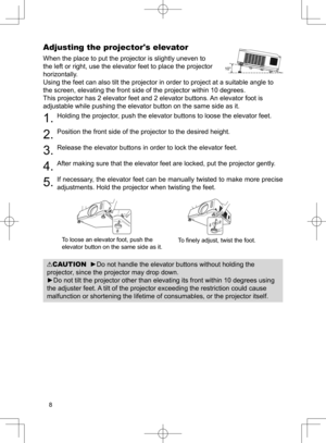 Page 9
8

Adjusting the projector's elevator
When the place to put the projector is slightly uneven to 
the left or right, use the elevator feet to place the projector 
horizontally. 
Using the feet can also tilt the projector in order to project at a suitable angle to 
the screen, elevating the front side of the projector within 10 degrees.
This projector has 2 elevator feet and 2 elevator buttons. An elevator foot is 
adjustable while pushing the elevator button on the same side as it.
. Holding the...