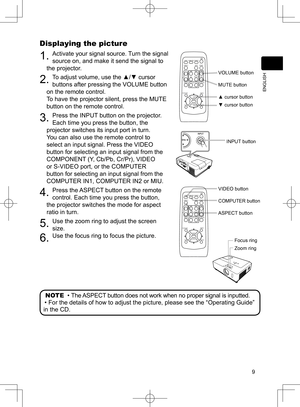 Page 10
9
ENGLISH

Displaying the picture
. Activate your signal source. Turn the signal 
source on, and make it send the signal to 
the projector.
2. To adjust volume, use the ▲/▼ cursor 
buttons after pressing the VOLUME button 
on the remote control.  
To have the projector silent, press the MUTE 
button on the remote control.
3. Press the INPUT button on the projector.  
Each time you press the button, the 
projector switches its input port in turn.
You can also use the remote control to 
select an...