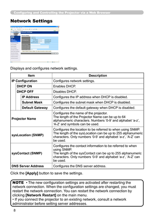 Page 76


Configuring and Controlling the Projector via a Web Browser
Network Settings
Displays and configures network settings.
Click the [Apply] button to save the settings.
• The new configuration settings are activated after restarting the 
network connection. When the configuration settings are changed, you must 
restart the network connection. You can restart the network connection by 
clicking [Network Restart] on the main menu.
• If you connect the projector to an existing network, consult a netw\...