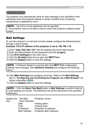 Page 91
23

E-mail Alerts
The projector can automatically send an alert message to the specified e-mail 
addresses when the projector detects a certain condition that is requiri\
ng 
maintenance or detected an error.
• Up to five e-mail addresses can be specified.
• The projector may be not able to send e-mail if the projector suddenly loses 
power.
NOTE
Mail Settings
To use the projector’s e-mail alert function please configure the following items 
through a web browser.
Example: If the IP address of the...