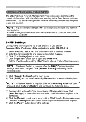 Page 93
25

Projector Management using SNMP
The SNMP (Simple Network Management Protocol) enables to manage the 
projector information, which is a failure or warning status, from the co\
mputer on 
the network. The SNMP management software will be required on the computer 
to use this function.
• It is recommended that SNMP functions be carried out by a network 
administrator. 
• SNMP management software must be installed on the computer to monitor 
the projector via SNMP.
NOTE
SNMP Settings
Configure the...