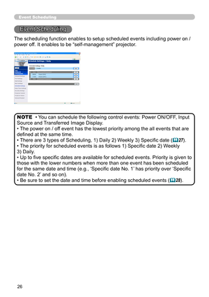 Page 94
26

Event Scheduling
Event Scheduling
• You can schedule the following control events: Power ON/OFF, Input 
Source and Transferred Image Display. 
• The power on / off event has the lowest priority among the all events that are 
defined at the same time.
• There are 3 types of Scheduling, 1) Daily 2) Weekly 3) Specific date (27).
• The priority for scheduled events is as follows 1) Specific date 2) Weekly  
3) Daily.
• Up to five specific dates are available for scheduled events. Priority is given to...