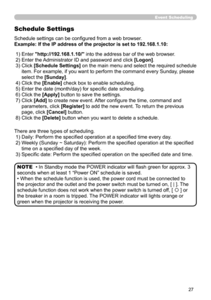 Page 95


Event Scheduling
Schedule Settings
Schedule settings can be configured from a web browser.
Example: If the IP address of the projector is set to 192.168.1.10:
There are three types of scheduling.
 1) Daily: Perform the specified operation at a specified time every day.
 2)   Weekly (Sunday ~ Saturday): Perform the specified operation at the specified 
time on a specified day of the week.
 3) Specific date: Perform the specified operation on the specified date and time.
• In Standby mode the...