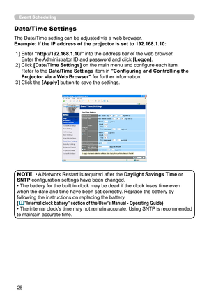 Page 96


Date/Time Settings
The Date/Time setting can be adjusted via a web browser.
Example: If the IP address of the projector is set to 192.168.1.10:
• A Network Restart is required after the Daylight Savings Time or 
SNTP configuration settings have been changed.
• The battery for the built in clock may be dead if the clock loses time e\
ven 
when the date and time have been set correctly. Replace the battery by 
following the instructions on replacing the battery.
("Internal clock...