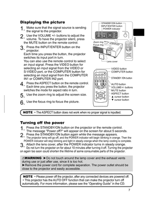 Page 7
7
ENGLISH

VIDEODOC.CAMERA
KEYSTONE
ASPECTSEARCHBLANK
MUTEMY BUTTON
POSITION
1 2
ESCENTER
MENU
RESET
COMPUTERMY SOURCE/AUTOMAGNIFYPAGE      UPVOLUME
DOWNoONOFF9×FREEZE

VIDEODOC.CAMERA
KEYSTONE
ASPECTSEARCHBLANK
MUTEMY BUTTONPOSITION1 2
ESCENTERMENU
RESET
COMPUTERMY SOURCE/AUTOMAGNIFYPAGE      UPVOLUMEDOWNoONOFF9×FREEZE

Displaying the picture
. Make sure that the signal source is sending 
the signal to the projector.
2. Use the VOLUME +/- buttons to adjust the 
volume. To have the projector...