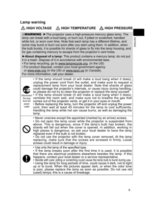 Page 9
9
ENGLISH

Lamp warning
 HIGH VOLTAGE HIGH TEMPERATURE HIGH PRESSURE
WARNING  ►The projector uses a high-pressure mercury glass lamp. The 
lamp can break with a loud bang, or burn out, if jolted or scratched, handled 
while hot, or worn over time. Note that each lamp has a different lifetime, and 
some may burst or burn out soon after you start using them. In addition, when 
the bulb bursts, it is possible for shards of glass to fly into the lamp housing, and 
for gas containing mercury to escape from...