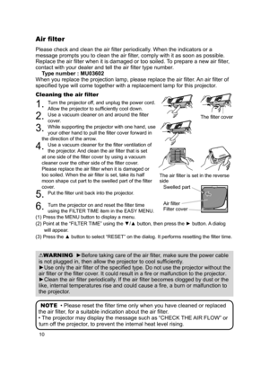 Page 10
0

Please check and clean the air filter periodically. When the indicators or a 
message prompts you to clean the air filter, comply with it as soon as possible. 
Replace the air filter when it is damaged or too soiled. To prepare a new air filter, 
contact with your dealer and tell the air filter type number.
Type number : MU03602
When you replace the projection lamp, please replace the air filter . An air filter of 
specified type will come together with a replacement lamp for this projector ....