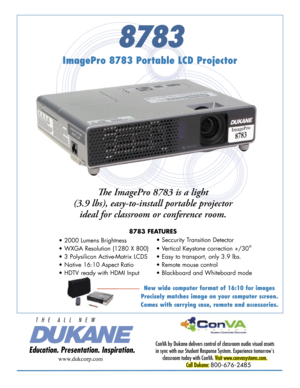 Page 1
8783
ImagePro 8783 Portable LCD Projector
ConVA by Dukane delivers control of classroom audio visual assets 
in sync with our Student Response System. Experience tomorrow's 
classroom today with ConVA. Visit www.convasystems.com.
Call Dukane: 800-676-2485 
www.dukcorp.com
Th e ImagePro 8783 is a light 
(3.9 lbs), easy-to-install portable projector 
ideal for classroom or conference room. 
8783 FEATURES
• 2000 Lumens Brightness 
• WXGA Resolution (1280 X 800)
• 3 Polysilicon Active-Matrix LCDS   
•...