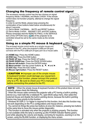 Page 13
3

Changing the frequency of  remote control signal
The accessory remote control has the two choices on signal frequency Mode 1:NORMAL and Mode 2:HIGH. If the remote control does not function properly, attempt to change the signal frequency.In order to set the Mode, please keep pressing the combination of two buttons listed below simultaneously for about 3 seconds.(1) Set to Mode 1:NORMAL... MUTE and RESET buttons (2) Set to Mode 2:HIGH... MAGNIFY OFF and ESC buttonsPlease remember that the REMOTE...