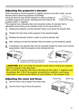 Page 17
7

Adjusting the zoom and focus
1. Use the zoom ring to adjust the screen size.  
2. Use the focus ring to focus the picture.SD CARD
Operating
Focus ringZoom ring
Adjusting the projector's elevator
When the place to put the projector is slightly uneven to the left or right, use the 
elevator feet to place the projector horizontally. 
Using the feet can also tilt the projector in order to project at 
a suitable angle to the screen, elevating the front side of the 
projector within 11 degrees....