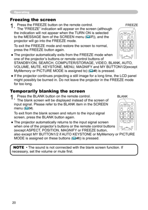 Page 20
0

Operating
Temporarily blanking the screen
1. Press the BLANK button on the remote control.  
The blank screen will be displayed instead of the screen of 
input signal. Please refer to the BLANK item in the SCREEN 
menu (34).
To exit from the blank screen and return to the input signal 
screen, press the BLANK button again. 
● The projector automatically returns to the input signal screen 
when one of the projector’s buttons or the remote control buttons 
(except ASPECT, POSITION, MAGNIFY or...