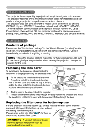 Page 3
3

Fastening the lens cover
To avoid losing the lens cover, please fasten the 
lens cover to the projector using the enclosed strap.
1. Fix the strap to the strap hole of the lens cover. 
Thread one end of the strap through the strap 
hole of the lens cover and make the loop at the end, 
and let the other end of the strap through the loop. 
Not have a knot in the strap at either end.
2. 
Fix the strap to the strap hole of the projector. 
Thread the other end of the strap through the strap hole of the...