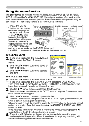 Page 21


Operating
Using the menu function
This projector has the following menus: PICTURE, IMAGE, INPUT, SETUP, SCREEN, 
OPTION, MIU and EASY MENU. EASY MENU consists of functions often used, and the 
other menus are classified into each purpose. Each of these menus is operated using the 
same methods. The basic operations of these menus are as follows.
1. Press the MENU 
button on the remote 
control or the projector. 
The Advanced MENU, 
or EASY MENU that 
has priority just after 
powered on, will...