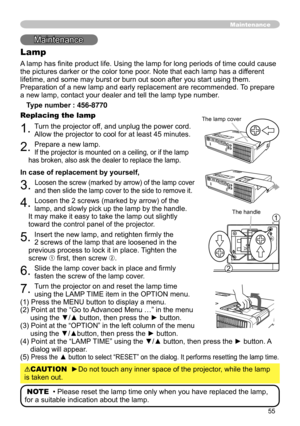 Page 55
55

Maintenance
Lamp
A lamp has finite product life. Using the lamp for long periods of time could cause 
the pictures darker or the color tone poor. Note that each lamp has a different 
lifetime, and some may burst or burn out soon after you start using them. 
Preparation of a new lamp and early replacement are recommended. To prepare 
a new lamp, contact your dealer and tell the lamp type number.
Type number : 456-8770
Replacing the lamp
1. Turn the projector off, and unplug the power cord. 
Allow the...