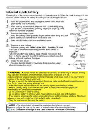 Page 58
58

1. Turn the projector off, and unplug the power cord. Allow the projector to cool sufficiently.
2. After making sure that the projector has cooled adequately,  pull the slot cover forward, pushing slightly its edge up, and remove it from the projector.
3. Remove the battery case. Hold the battery case gutter by finger nail or other thing and pull out the battery case slowly from the battery slot.
4. Take the old battery out from the battery case.
5. Replace a new battery. Replace battery with...