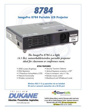 Page 1
8784
ImagePro 8784 Portable LCD Projector
ConVA by Dukane delivers control of classroom audio visual assets 
in sync with our Student Response System. Experience tomorrow's 
classroom today with ConVA. Visit www.convasystems.com.
Call Dukane: 800-676-2485 
www.dukcorp.com
Th e ImagePro 8784 is a light 
(4.1 lbs), networkable/wireless portable projector 
ideal for classroom or conference room. 
8784 FEATURES
• 2000 Lumens Brightness 
• XGA Resolution 
• 3 Polysilicon Active-Matrix LCDS   
• Network...