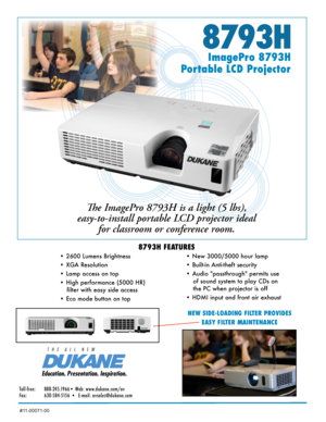 Page 18793H
ImagePro 8793H  
Portable LCD Projector
The ImagePro 8793H is a light (5 lbs), 
easy-to-install portable LCD projector ideal  for classroom or conference room. 
8793H FEATURES
• 2600 Lumens Brightness 
• XGA Resolution  
• Lamp access on top
• High performance (5000 HR) 
filter with easy side access
•  Eco mode button on top   • New 3000/5000 hour lamp  
• Built-in Anti-theft security
• Audio "passthrough" permits use 
of sound system to play CDs on 
the PC when projector is off
•  HDMI...