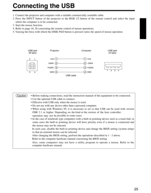 Page 2725
Connecting the USB
1. Connect the projector and computer with a suitable commercially available cable.
2. Press the INPUT b utton of the projector or the RGB 1/2 button of the remote control and select the input
where the computer is to be connected.
3. Start the mouse function.
4. Refer to page 10, 26 concerning the remote control of mouse operation\
s.
5.  Varying the force with which the DISK PAD b utton is pressed v aries the speed of mouse operation.
1
2
3
4
1
2
3
4
+5V
–DATA
+D ATA
GND
+5V
–D...