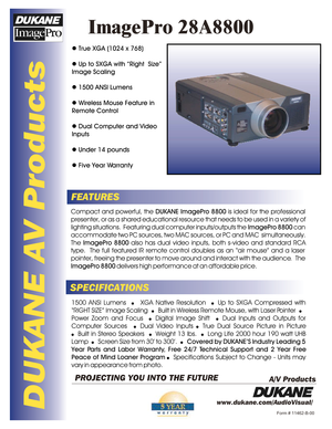 Page 1DUKANE AV Products
ImagePro 28A8800
FEATURES
SPECIFICATIONSCompact and powerful, the DUKANE ImagePro 8800 is ideal for the professional 
presenter, or as a shared educational resource that needs to be used in a variety of lighting situations.  Featuring dual computer inputs/outputs the ImagePro 8800 can 
accommodate two PC sources, two MAC sources, or PC and MAC  simultaneously.  The ImagePro 8800 also has dual video inputs, both s-video and standard RCA 
type.  The full featured IR remote control...