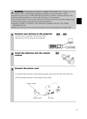 Page 113
1Connect your devices to the projector
Connect your computer, VCR and/or other
devices you will be using to the projector.
Insert the batteries into the remote
control2
3Connect the power cord
(1) Connect the connector of the electrical power cord to the AC inlet of the main unit.
(2) Firmly plug the power cords plug into the outlet
WARNINGPrecautions to observe in regards to the power cord:Please use extra
caution when connecting the projectors power cord as incorrect or faulty
connections may...