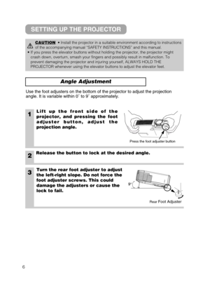 Page 146
Angle Adjustment
1Lift up the front side of the
projector, and pressing the foot
adjuster button, adjust the
projection angle.
2Release the button to lock at the desired angle.
3Turn the rear foot adjuster to adjust
the left-right slope. Do not force the
foot adjuster screws. This could
damage the adjusters or cause the
lock to fail.
Use the foot adjusters on the bottom of the projector to adjust the projection
angle. It is variable within 0˚ to 9˚ approximately.
CAUTION• Install the projector in a...