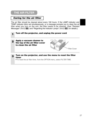 Page 3527
THE AIR FILTER
Caring for the air filter
The air filter should be cleaned about every 100 hours. If the LAMP indicator and
TEMP indicator blink red simultaneously, or a message prompts you to clean the air
filter when you turn on the unit, the filter needs to be cleaned. (See Related
Messages (Vol.2       ) and Regarding the Indicator Lamps (Vol.2       ) for details.)
1Turn off the projector, and unplug the power cord
2Apply a vacuum cleaner to
the top of the air filter cover
to clean the air filter...