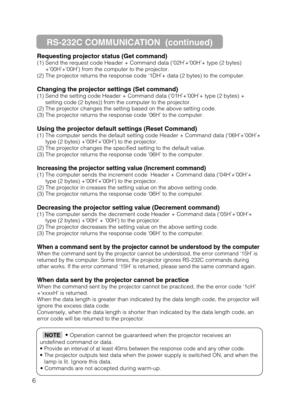 Page 566Requesting projector status (Get command)
(1) Send the request code Header + Command data (‘02H’+‘00H’+ type (2 bytes)
+‘00H’+‘00H’) from the computer to the projector.
(2) The projector returns the response code ‘1DH’+ data (2 bytes) to the computer.
Changing the projector settings (Set command)
(1) Send the setting code Header + Command data (‘01H’+‘00H’+ type (2 bytes) +
setting code (2 bytes)) from the computer to the projector.
(2) The projector changes the setting based on the above setting code....