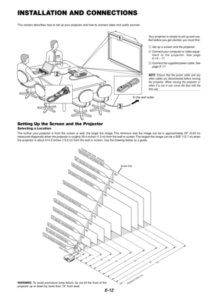 Page 12E-12
3
1
2
INSTALLATION AND CONNECTIONS
This section describes how to set up your projector and how to connect video and audio sources.
To the wall outlet.
Setting Up the Screen and the Projector
Selecting a Location
The further your projector is from the screen or wall, the larger the image. The minimum size the image can be is approximately 25 (0.64 m)
measured diagonally when the projector is roughly 39.4 inches (1.0 m) from the wall or screen. The largest the image can be is 500 (12.7 m) when
the...