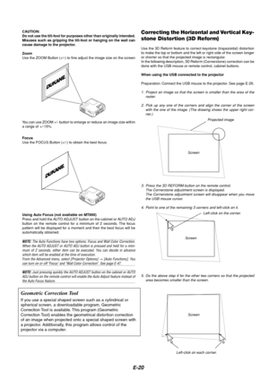 Page 20E-20
Focus
Use the FOCUS Button (+/-) to obtain the best focus.
Correcting the Horizontal and Vertical Key-
stone Distortion (3D Reform)
Use the 3D Reform feature to correct keystone (trapezoidal) distortion
to make the top or bottom and the left or right side of the screen longer
or shorter so that the projected image is rectangular.
In the following description, 3D Reform (Cornerstone) correction can be
done with the USB mouse or remote control, cabinet buttons.
When using the USB connected to the...