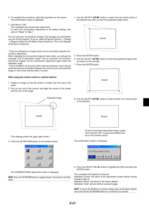 Page 21E-21
5. Press the ENTER button.
6. Use the SELECT 
 button to move the projected image frame
as shown on the example.
7. Press the ENTER button.
Screen
The confirmation screen is displayed.
On the Cornerstone adjustment screen, select
“Exit” and then “OK”, or press the CANCEL but-
ton on the remote control. 8. Use the SELECT 
 button to select another icon which points
in the direction.
Screen
9. Press the SELECT 
 or  button to highlight the [OK] and press the
ENTER button.
This completes the...