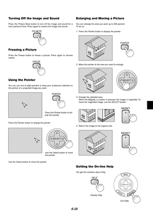 Page 25E-25
Turning Off the Image and Sound
Press the Picture Mute button to turn off the image and sound for a
short period of time. Press again to restore the image and sound.
PIC-MUTE
Freezing a Picture
Press the Freeze button to freeze a picture. Press again to resume
motion.
FREEZE
Using the Pointer
You can use one of eight pointers to draw your audiences attention to
the portion of a projected image you want.
Press the Pointer button to dis-
play the pointer.
POINTER
Press the Pointer button to display...