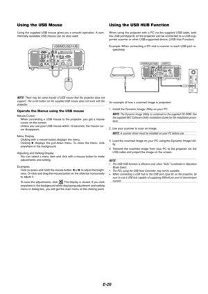 Page 26E-26
Using the USB Mouse
Using the supplied USB mouse gives you a smooth operation. A com-
mercially available USB mouse can be also used.
NOTE: There may be some brands of USB mouse that the projector does not
support. The scroll button on the supplied USB mouse does not work with the
projector.
Operate the Menus using the USB mouse
Mouse Cursor
When connecting a USB mouse to the projector, you get a mouse
cursor on the screen.
Unless you use your USB mouse within 10 seconds, the mouse cur-
sor...