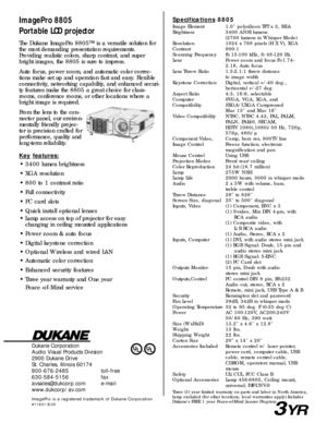 Page 2Dukane Corporation
Audio Visual Products Division
2900 Dukane Drive
St. Charles, Illinois 60174
800-676-2485 toll-free
630-584-5156 fax
avsales@dukcorp.com e-mail
www.dukcorp/av.com
ImagePro is a registered trademark of Dukane Corporation#11631-B-05
ImagePro 8805
Portable LCD projectorSpecifications8805
Image Element 1.0 polysilicon TFT x 3, MLA
Brightness 3400 ANSI lumens
(2700 lumens in Whisper Mode)
Resolution 1024 x 768 pixels (H X V), XGA
Contrast 800:1
Scanning Frequency fh 15-100 kHz, fv 48-120...