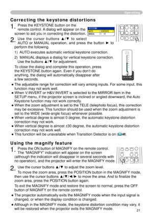 Page 23


Using the magnify feature
. Press the ON button of MAGNIFY on the remote control.   
The “MAGNIFY” indication will appear on the screen 
(although the indication will disappear in several seconds with 
no operation), and the projector will enter the MAGNIFY mode.
. Use the cursor buttons ▲/▼ to adjust the zoom level. 
To move the zoom area, press the POSITION button in the MAGNIFY mode, 
then use the cursor buttons ▲/▼/◄/► to move the area. And to finalize the 
zoom area, press the...