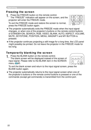 Page 24


Freezing the screen
. Press the FREEZE button on the remote control.  
The “FREEZE” indication will appear on the screen, and the 
projector will enter the FREEZE mode.
To exit the FREEZE mode and restore the screen to normal, 
press the FREEZE button again. 
● The projector automatically exits the FREEZE mode when the input signal 
changes, or when one of the projector’s buttons or the remote control buttons 
of STANDBY/ON, SEARCH, RGB, VIDEO, BLANK, AUTO, ASPECT, VOLUME, 
MUTE,...