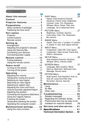 Page 4
About this manual  .  .  .  .  .  .  .  .  .  .1
Content  .  .  .  .  .  .  .  .  .  .  .  .  .  .  .  .  .  .2
Projector features  .  .  .  .  .  .  .  .  .  .3
Preparations  .  .  .  .  .  .  .  .  .  .  .  .  .  .3 
About contents of package . . . . . . . .3 
Fastening the lens cover . . . . . . . . . .3
Part names  .  .  .  .  .  .  .  .  .  .  .  .  .  .  .4 
Projector . . . . . . . . . . . . . . . . . . . . . .4 
Control buttons . . . . . . . . . . . . . . . . .6 
Remote control . . . . . . ....