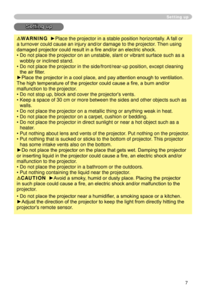 Page 9
7

Setting up
Setting up
WARNING  ►Place the projector in a stable position horizontally. A fall or 
a turnover could cause an injury and/or damage to the projector. Then using 
damaged projector could result in a fire and/or an electric shock.
•  Do not place the projector on an unstable, slant or vibrant surface such\
 as a 
wobbly or inclined stand.
•   Do not place the projector in the side/front/rear-up position, except cl\
eaning 
the air filter. 
►Place the projector in a cool place, and pay...